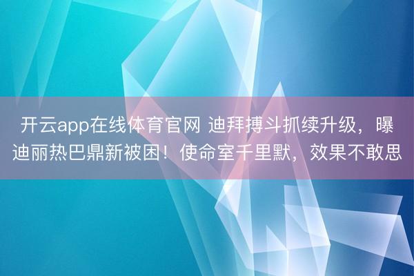 开云app在线体育官网 迪拜搏斗抓续升级，曝迪丽热巴鼎新被困！使命室千里默，效果不敢思