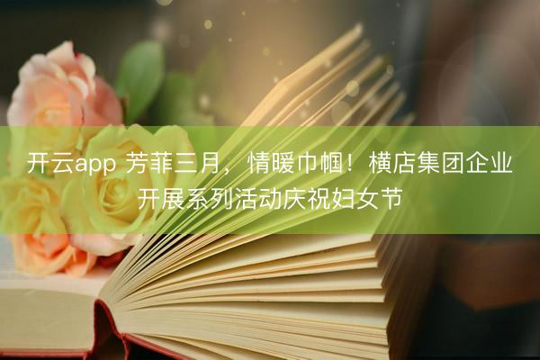 开云app 芳菲三月，情暖巾帼！横店集团企业开展系列活动庆祝妇女节