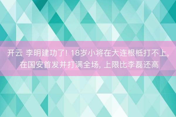 开云 李明建功了! 18岁小将在大连根柢打不上, 在国安首发并打满全场, 上限比李磊还高